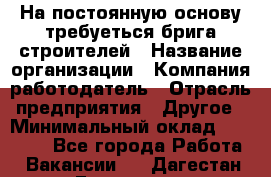 На постоянную основу требуеться брига строителей › Название организации ­ Компания-работодатель › Отрасль предприятия ­ Другое › Минимальный оклад ­ 20 000 - Все города Работа » Вакансии   . Дагестан респ.,Геологоразведка п.